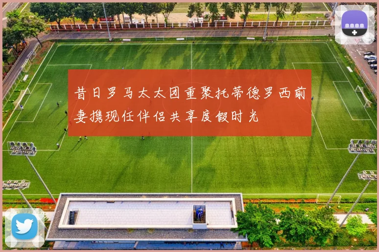 昔日罗马太太团重聚托蒂德罗西前妻携现任伴侣共享度假时光
