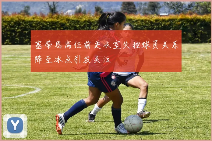 塞蒂恩离任前更衣室失控球员关系降至冰点引发关注
