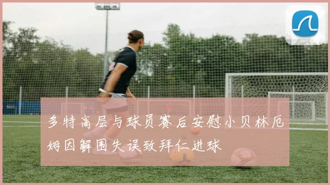 多特高层与球员赛后安慰小贝林厄姆因解围失误致拜仁进球