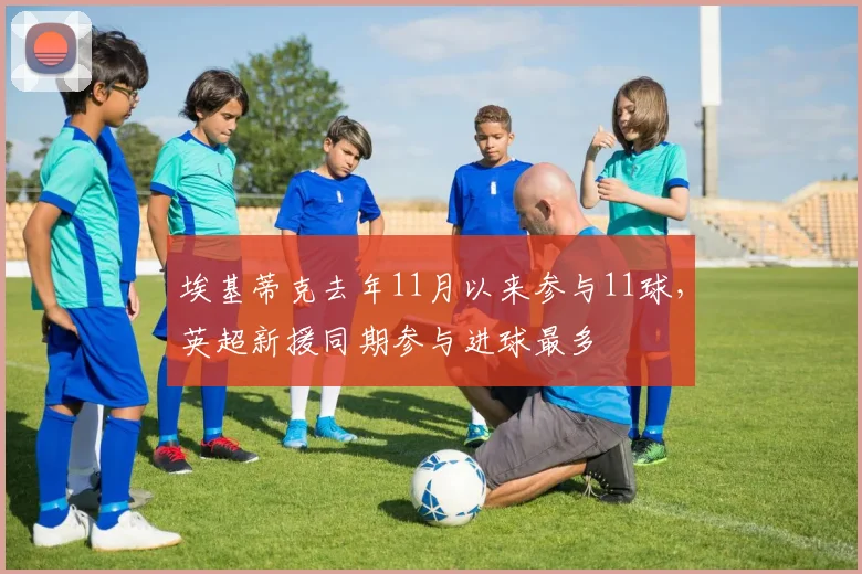 埃基蒂克去年11月以来参与11球，英超新援同期参与进球最多