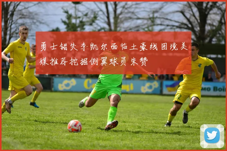 勇士错失李凯尔面临土豪线困境美媒推荐挖掘侧翼球员朱赞