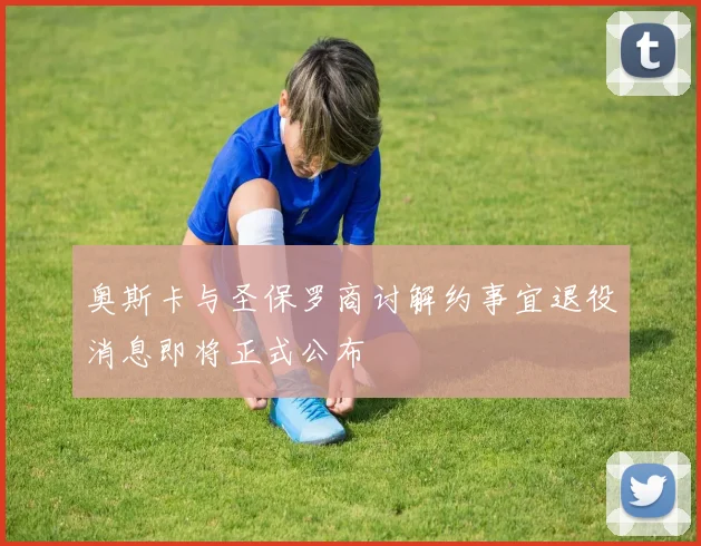 奥斯卡与圣保罗商讨解约事宜退役消息即将正式公布