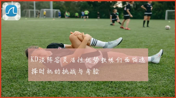 KD谈阵容灵活性优势教练们面临选择时机的挑战与考验
