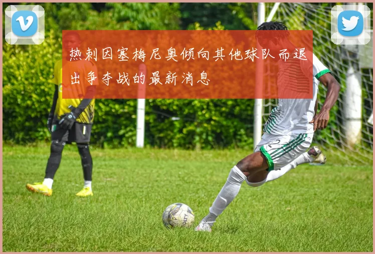 热刺因塞梅尼奥倾向其他球队而退出争夺战的最新消息