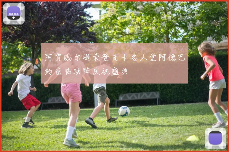 阿贾威尔逊荣登南卡名人堂阿德巴约亲临助阵庆祝盛典