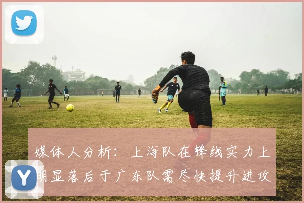 媒体人分析：上海队在锋线实力上明显落后于广东队需尽快提升进攻火力