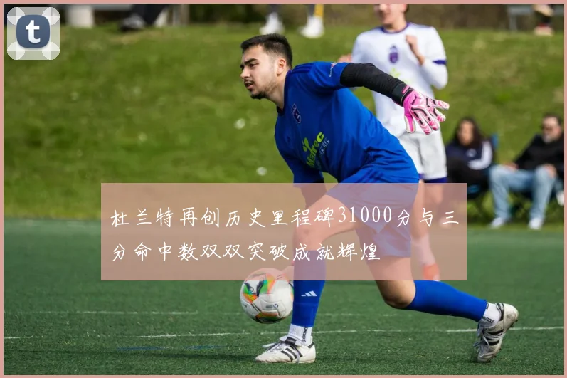 杜兰特再创历史里程碑31000分与三分命中数双双突破成就辉煌