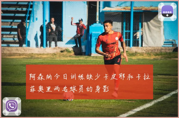 阿森纳今日训练缺少卡皮耶和卡拉菲奥里两名球员的身影