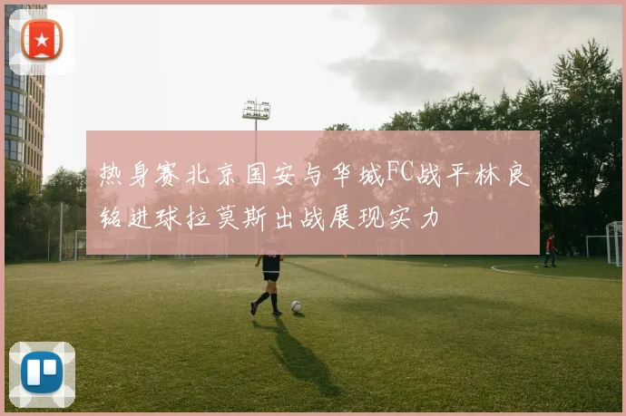 热身赛北京国安与华城FC战平林良铭进球拉莫斯出战展现实力