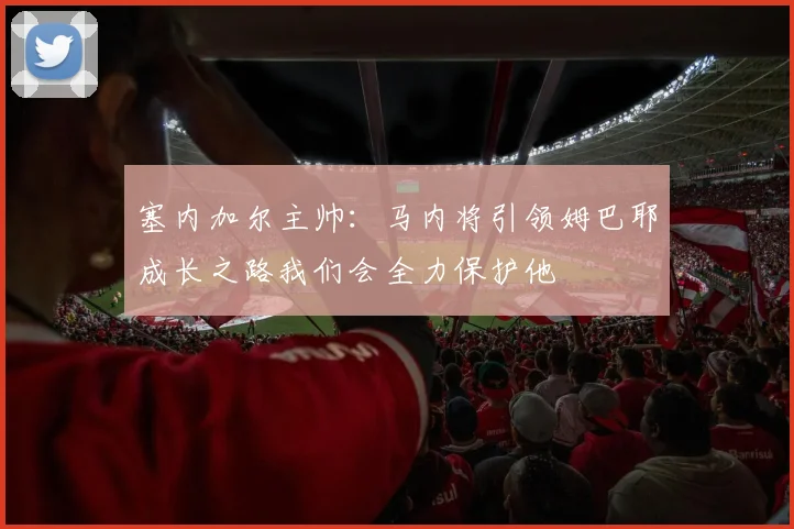 塞内加尔主帅：马内将引领姆巴耶成长之路我们会全力保护他