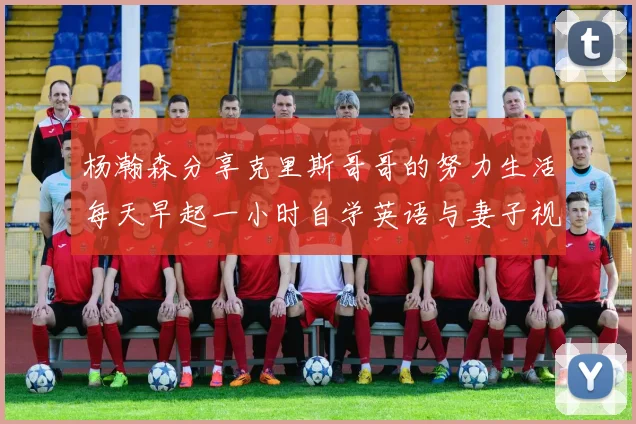 杨瀚森分享克里斯哥哥的努力生活每天早起一小时自学英语与妻子视频通话