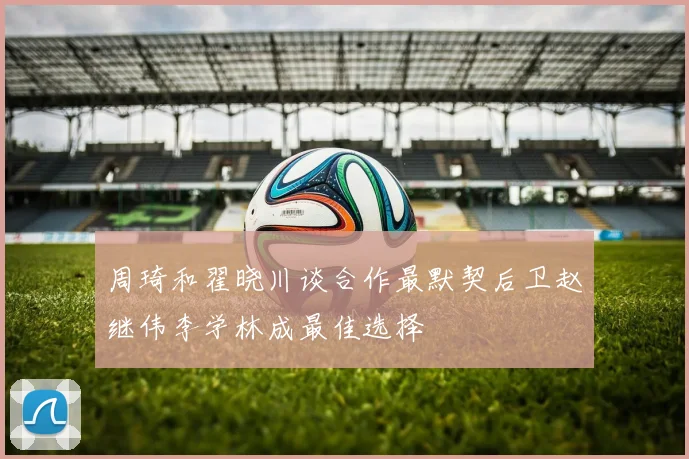 周琦和翟晓川谈合作最默契后卫赵继伟李学林成最佳选择