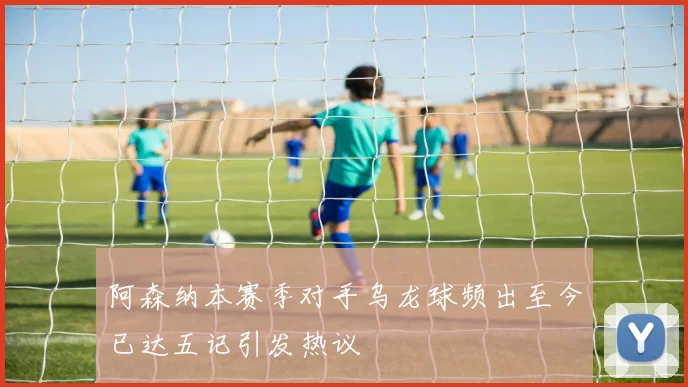 阿森纳本赛季对手乌龙球频出至今已达五记引发热议