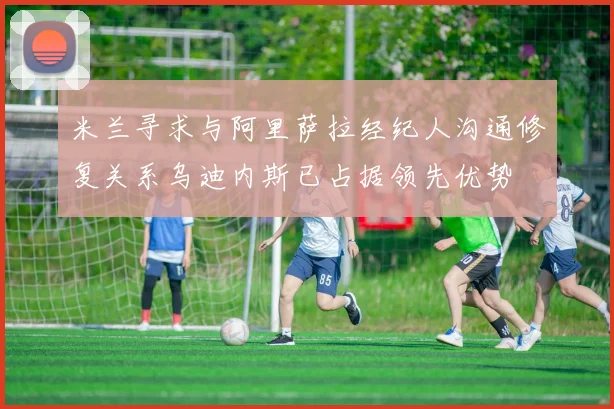 米兰寻求与阿里萨拉经纪人沟通修复关系乌迪内斯已占据领先优势
