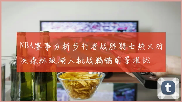 NBA赛事分析步行者战胜骑士热火对决森林狼湖人挑战鹈鹕前景堪忧